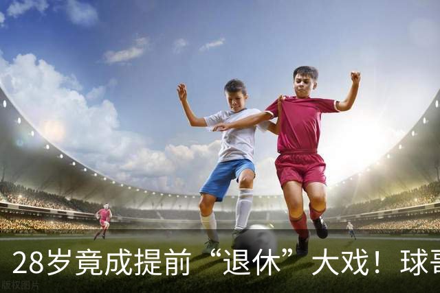 28岁竟成提前“退休”大戏！球哥的精彩反转来袭！